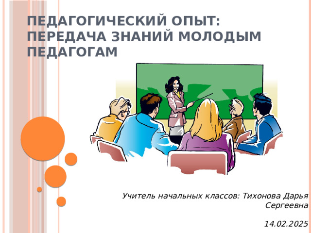 Педагогический опыт: Передача знаний молодым педагогам Учитель начальных классов: Тихонова Дарья Сергеевна  14.02.2025  