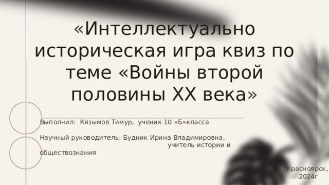 « Интеллектуально историческая игра квиз по теме «Войны второй половины ХХ века » Выполнил: Кязымов Тимур, ученик 10 «Б»класса Научный руководитель: Будник Ирина Владимировна,  учитель истории и обществознания Красноярск, 2024г 