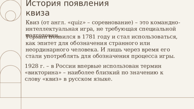 История появления квиза Квиз (от англ. «quiz» – соревнование) – это командно-интеллектуальная игра, не требующая специальной подготовки.   Термин появился в 1781 году и стал использоваться, как эпитет для обозначения странного или неординарного человека. И лишь через время его стали употреблять для обозначения процесса игры.   1928 г. – в России впервые использован термин «викторина» – наиболее близкий по значению к слову «квиз» в русском языке.   