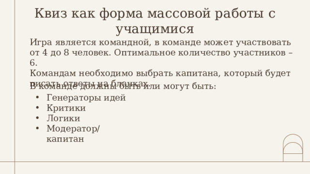 Квиз как форма массовой работы с учащимися Игра является командной, в команде может участвовать от 4 до 8 человек. Оптимальное количество участников – 6. Командам необходимо выбрать капитана, который будет писать ответы на бланках. В команде должны быть или могут быть: Генераторы идей Критики Логики Модератор/капитан 