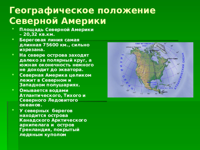 Географическое положение  Северной Америки Площадь Северной Америки – 20,32 кв.км. Береговая линия самая длинная 75600 км., сильно изрезана. На севере острова заходят далеко за полярный круг, а южная оконечность немного не доходит до экватора. Северная Америка целиком лежит в Северном и Западном полушариях. Омывается водами Атлантического, Тихого и Северного Ледовитого океанов. У северных берегов находится острова Канадского Арктического архипелага и остров Гренландия, покрытый ледяным куполом 
