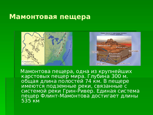Мамонтовая пещера  Мамонтова пещера, одна из крупнейших карстовых пещер мира. Глубина 300 м. общая длина полостей 74 км. В пещере имеются подземные реки, связанные с системой реки Грин-Ривер. Единая система пещер Флинт-Мамонтова достигает длины 535 км 