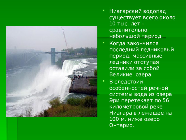 Ниагарский водопад существует всего около 10 тыс. лет – сравнительно небольшой период. Когда закончился последний ледниковый период, массивные ледники отступая оставили за собой Великие озера. В следствии особенностей речной системы вода из озера Эри перетекает по 56 километровой реке Ниагара в лежащее на 100 м. ниже озеро Онтарио. 