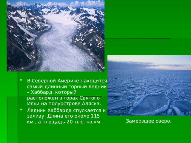 В Северной Америке находится самый длинный горный ледник – Хаббард, который расположен в горах Святого Ильи на полуострове Аляска. Ледник Хаббарда спускается к заливу. Длина его около 115 км., а площадь 20 тыс. кв.км. Замерзшее озеро. 