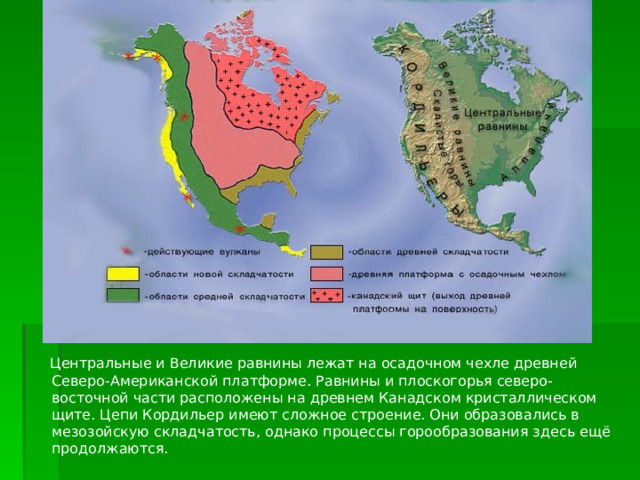  Центральные и Великие равнины лежат на осадочном чехле древней Северо-Американской платформе. Равнины и плоскогорья северо-восточной части расположены на древнем Канадском кристаллическом щите. Цепи Кордильер имеют сложное строение. Они образовались в мезозойскую складчатость, однако процессы горообразования здесь ещё продолжаются. 