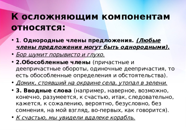 К осложняющим компонентам относятся:   1 . Однородные члены предложения. (Любые члены предложения могут быть однородными). Бор шумит порывисто и глухо. 2.Обособленные члены (причастные и деепричастные обороты, одиночные деепричастия, то есть обособленные определения и обстоятельства). Домик, стоявший на окраине села, утопал в зелени. 3. Вводные слова (например, наверное, возможно, конечно, разумеется, к счастью, итак, следовательно, кажется, к сожалению, вероятно, безусловно, без сомнения, на мой взгляд, во-первых, как говорится). К счастью, мы увидели вдалеке корабль.  