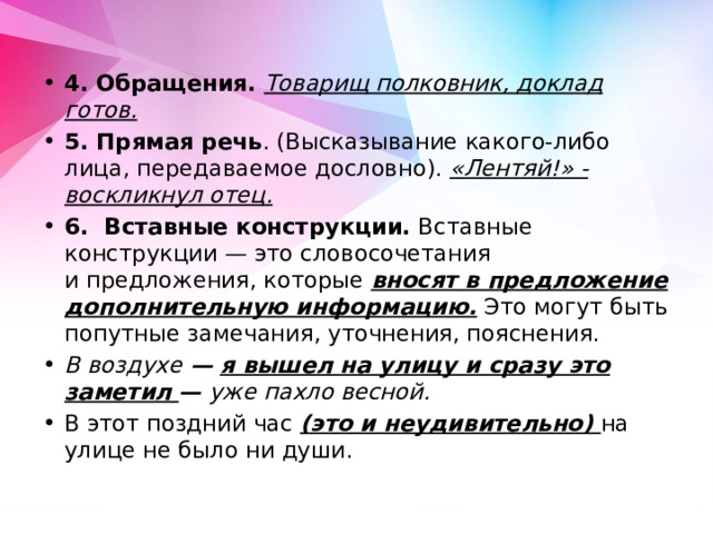 4.  Обращения. Товарищ полковник, доклад готов. 5. Прямая речь . (Высказывание какого-либо лица, передаваемое дословно). «Лентяй!» - воскликнул отец. 6. Вставные конструкции. Вставные конструкции — это словосочетания и предложения, которые вносят в предложение дополнительную информацию.  Это могут быть попутные замечания, уточнения, пояснения. В воздухе  — я вышел на улицу и сразу это заметил   —  уже пахло весной. В этот поздний час (это и неудивительно) на улице не было ни души. 