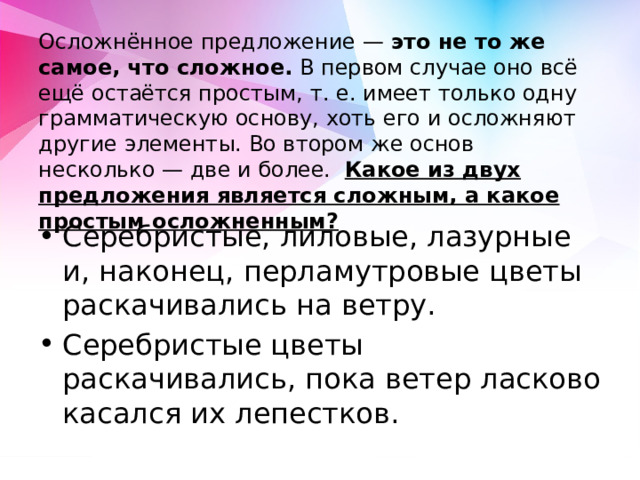  Осложнённое предложение — это не то же самое, что сложное. В первом случае оно всё ещё остаётся простым, т. е. имеет только одну грамматическую основу, хоть его и осложняют другие элементы. Во втором же основ несколько — две и более. Какое из двух предложения является сложным, а какое простым осложненным? Серебристые, лиловые, лазурные и, наконец, перламутровые цветы раскачивались на ветру. Серебристые цветы раскачивались, пока ветер ласково касался их лепестков. 