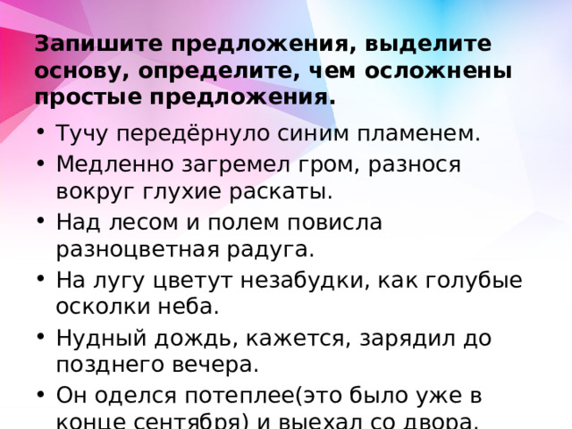 Запишите предложения, выделите основу, определите, чем осложнены простые предложения. Тучу передёрнуло синим пламенем. Медленно загремел гром, разнося вокруг глухие раскаты.  Над лесом и полем повисла разноцветная радуга. На лугу цветут незабудки, как голубые осколки неба. Нудный дождь, кажется, зарядил до позднего вечера. Он оделся потеплее(это было уже в конце сентября) и выехал со двора. 