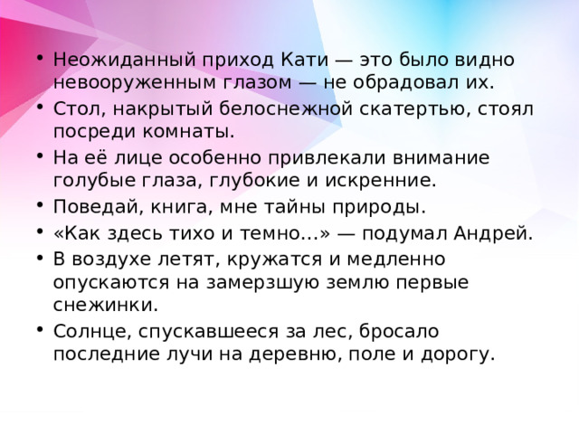Неожиданный приход Кати — это было видно невооруженным глазом — не обрадовал их. Стол, накрытый белоснежной скатертью, стоял посреди комнаты. На её лице особенно привлекали внимание голубые глаза, глубокие и искренние. Поведай, книга, мне тайны природы. «Как здесь тихо и темно…» — подумал Андрей. В воздухе летят, кружатся и медленно опускаются на замерзшую землю первые снежинки. Солнце, спускавшееся за лес, бросало последние лучи на деревню, поле и дорогу. 