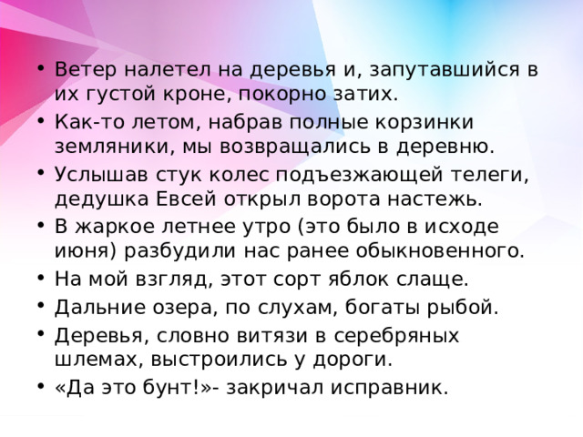 Ветер налетел на деревья и, запутавшийся в их густой кроне, покорно затих. Как-то летом, набрав полные корзинки земляники, мы возвращались в деревню. Услышав стук колес подъезжающей телеги, дедушка Евсей открыл ворота настежь. В жаркое летнее утро (это было в исходе июня) разбудили нас ранее обыкновенного. На мой взгляд, этот сорт яблок слаще. Дальние озера, по слухам, богаты рыбой. Деревья, словно витязи в серебряных шлемах, выстроились у дороги. «Да это бунт!»- закричал исправник. 