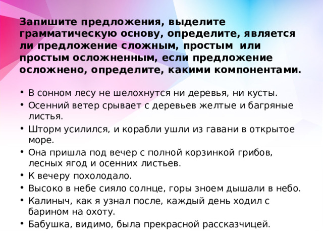  Запишите предложения, выделите грамматическую основу, определите, является ли предложение сложным, простым или простым осложненным, если предложение осложнено, определите, какими компонентами. В сонном лесу не шелохнутся ни деревья, ни кусты. Осенний ветер срывает с деревьев желтые и багряные листья. Шторм усилился, и корабли ушли из гавани в открытое море. Она пришла под вечер с полной корзинкой грибов, лесных ягод и осенних листьев. К вечеру похолодало. Высоко в небе сияло солнце, горы зноем дышали в небо. Калиныч, как я узнал после, каждый день ходил с барином на охоту. Бабушка, видимо, была прекрасной рассказчицей. 