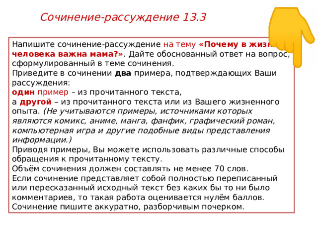 Сочинение-рассуждение 13.3 Напишите сочинение-рассуждение на тему «Почему в жизни человека важна мама?» . Дайте обоснованный ответ на вопрос, сформулированный в теме сочинения. Приведите в сочинении два примера, подтверждающих Ваши рассуждения: один пример – из прочитанного текста, а другой  – из прочитанного текста или из Вашего жизненного опыта. (Не учитываются примеры, источниками которых являются комикс, аниме, манга, фанфик, графический роман, компьютерная игра и другие подобные виды представления информации.) Приводя примеры, Вы можете использовать различные способы обращения к прочитанному тексту. Объём сочинения должен составлять не менее 70 слов. Если сочинение представляет собой полностью переписанный или пересказанный исходный текст без каких бы то ни было комментариев, то такая работа оценивается нулём баллов. Сочинение пишите аккуратно, разборчивым почерком. 