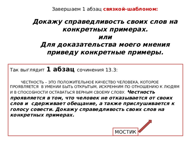Завершаем 1 абзац связкой-шаблоном: Докажу справедливость своих слов на конкретных примерах. или Для доказательства моего мнения приведу конкретные примеры. Так выглядит 1 абзац сочинения 13.3:  ЧЕСТНОСТЬ – ЭТО ПОЛОЖИТЕЛЬНОЕ КАЧЕСТВО ЧЕЛОВЕКА, КОТОРОЕ ПРОЯВЛЯЕТСЯ В УМЕНИИ БЫТЬ ОТКРЫТЫМ, ИСКРЕННИМ ПО ОТНОШЕНИЮ К ЛЮДЯМ И В СПОСОБНОСТИ ОСТАВАТЬСЯ ВЕРНЫМ СВОЕМУ СЛОВУ. Честность проявляется в том, что человек не отказывается от своих слов и сдерживает обещание, а также прислушивается к голосу совести. Докажу справедливость своих слов на конкретных примерах. Смелость – это внутреннее качество человека, которое проявляется в храбрости, мужестве, в отсутствии страха. На мой взгляд, смелый человек не испугается перед лицом опасности, а будет двигаться к поставленной цели, несмотря ни на что. Докажу справедливость своих слов на конкретных примерах. МОСТИК  