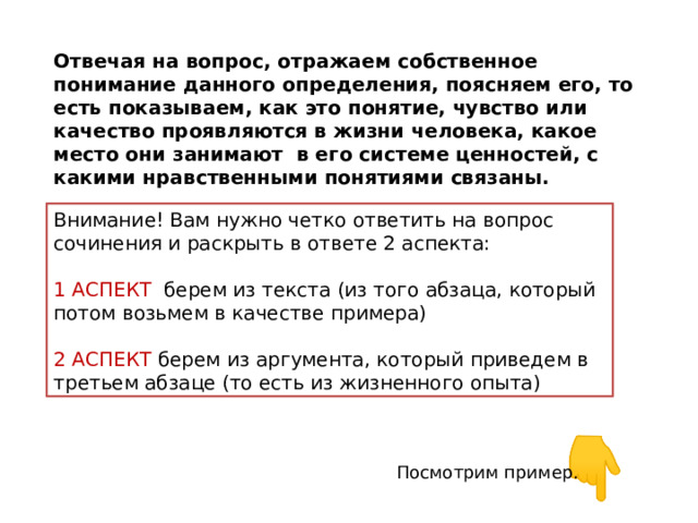 Отвечая на вопрос, отражаем собственное понимание данного определения, поясняем его, то есть показываем, как это понятие, чувство или качество проявляются в жизни человека, какое место они занимают в его системе ценностей, с какими нравственными понятиями связаны. Внимание! Вам нужно четко ответить на вопрос сочинения и раскрыть в ответе 2 аспекта: 1 АСПЕКТ берем из текста (из того абзаца, который потом возьмем в качестве примера) 2 АСПЕКТ берем из аргумента, который приведем в третьем абзаце (то есть из жизненного опыта) Посмотрим пример. 