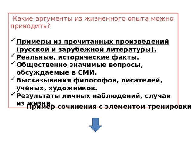  Какие аргументы из жизненного опыта можно приводить? Примеры из прочитанных произведений (русской и зарубежной литературы). Реальные, исторические факты. Общественно значимые вопросы, обсуждаемые в СМИ. Высказывания философов, писателей, ученых, художников. Результаты личных наблюдений, случаи из жизни. Пример сочинения с элементом тренировки 
