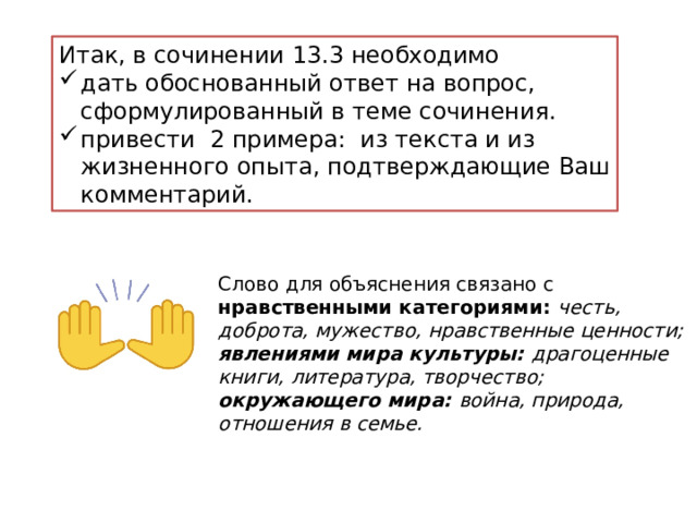 Итак, в сочинении 13.3 необходимо дать обоснованный ответ на вопрос, сформулированный в теме сочинения. привести 2 примера: из текста и из жизненного опыта, подтверждающие Ваш комментарий. Слово для объяснения связано с нравственными категориями: честь, доброта, мужество, нравственные ценности; явлениями мира культуры: драгоценные книги, литература, творчество; окружающего мира: война, природа, отношения в семье. 