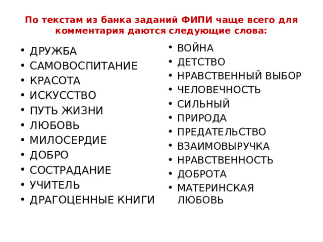 По текстам из банка заданий ФИПИ чаще всего для комментария даются следующие слова:   ВОЙНА ДЕТСТВО НРАВСТВЕННЫЙ ВЫБОР ЧЕЛОВЕЧНОСТЬ СИЛЬНЫЙ ПРИРОДА ПРЕДАТЕЛЬСТВО ВЗАИМОВЫРУЧКА НРАВСТВЕННОСТЬ ДОБРОТА МАТЕРИНСКАЯ ЛЮБОВЬ ДРУЖБА САМОВОСПИТАНИЕ КРАСОТА ИСКУССТВО ПУТЬ ЖИЗНИ ЛЮБОВЬ МИЛОСЕРДИЕ ДОБРО СОСТРАДАНИЕ УЧИТЕЛЬ ДРАГОЦЕННЫЕ КНИГИ 