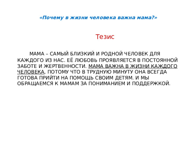 «Почему в жизни человека важна мама?» Тезис  Мама – самый близкий и родной человек для каждого из нас. Её любовь проявляется в постоянной заботе и жертвенности. Мама важна в жизни каждого человека , потому что в трудную минуту она всегда готова прийти на помощь своим детям. И мы обращаемся к мамам за пониманием и поддержкой. 