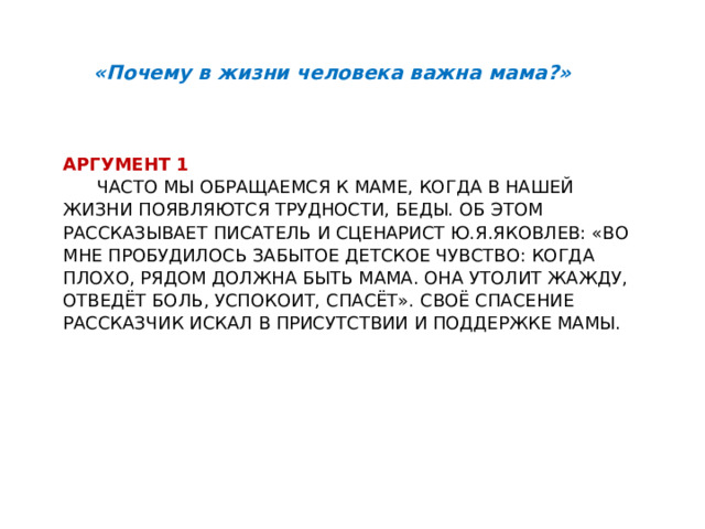 «Почему в жизни человека важна мама?» Аргумент 1   Часто мы обращаемся к маме, когда в нашей жизни появляются трудности, беды. Об этом рассказывает писатель и сценарист Ю.Я.Яковлев: «Во мне пробудилось забытое детское чувство: когда плохо, рядом должна быть мама. Она утолит жажду, отведёт боль, успокоит, спасёт». Своё спасение рассказчик искал в присутствии и поддержке мамы.     