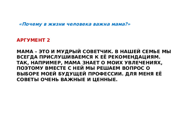 «Почему в жизни человека важна мама?» Аргумент 2   Мама – это и мудрый советчик. В нашей семье мы всегда прислушиваемся к её рекомендациям. Так, например, мама знает о моих увлечениях, Поэтому вместе с ней мы решаем вопрос о выборе моей будущей профессии. Для меня её советы очень важные и ценные.     
