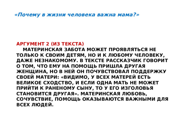 «Почему в жизни человека важна мама?» Аргумент 2 (из текста)   Материнская забота может проявляться не только к своим детям, но и к любому человеку, даже незнакомому. В тексте рассказчик говорит о том, что ему на помощь пришла другая женщина, но в ней он почувствовал поддержку своей матери: «Видимо, у всех матерей есть  великое сходство, и если одна мать не может прийти к раненому сыну, то у его изголовья становится другая». Материнская любовь, сочувствие, помощь оказываются важными для всех людей. 