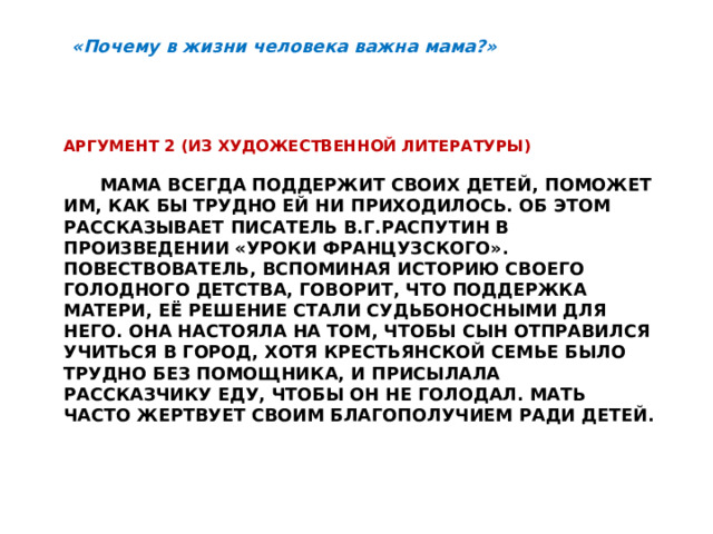 «Почему в жизни человека важна мама?» Аргумент 2 (из художественной литературы)   Мама всегда поддержит своих детей, поможет им, как бы трудно ей ни приходилось. Об этом рассказывает писатель В.Г.Распутин в произведении «Уроки французского». Повествователь, вспоминая историю своего голодного детства, говорит, что поддержка матери, её решение стали судьбоносными для него. она настояла на том, чтобы сын отправился учиться в город, хотя крестьянской семье было трудно без помощника, и присылала рассказчику еду, чтобы он не голодал. Мать часто жертвует своим благополучием ради детей.   
