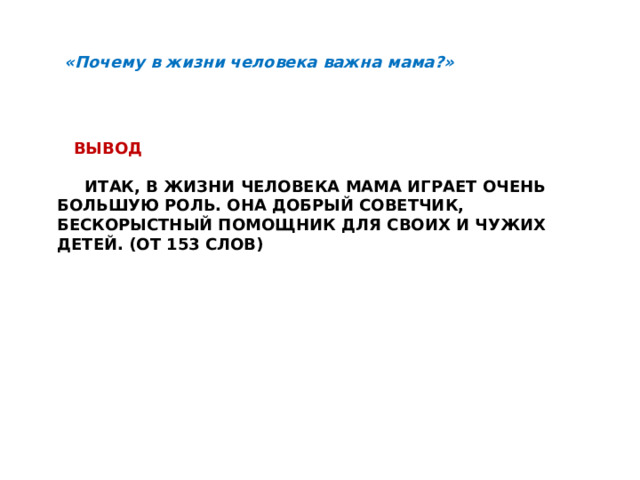 «Почему в жизни человека важна мама?»  Вывод    Итак, в жизни человека мама играет очень большую роль. Она добрый советчик, бескорыстный помощник для своих и чужих детей. (от 153 слов) 