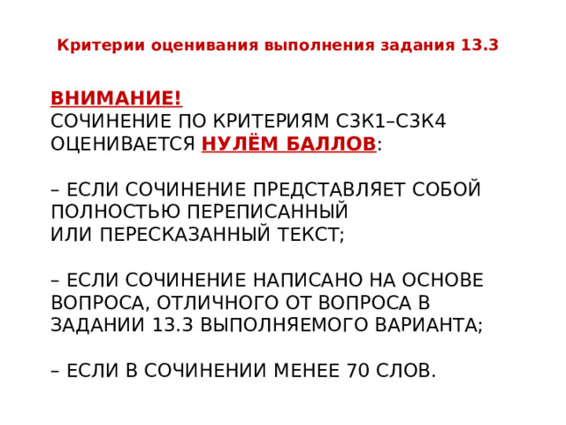 Критерии оценивания выполнения задания 13.3 Внимание!  Сочинение по критериям С3К1–С3К4 оценивается нулём баллов :   – если сочинение представляет собой полностью переписанный  или пересказанный текст;   – если сочинение написано на основе вопроса, отличного от вопроса в задании 13.3 выполняемого варианта;   – если в сочинении менее 70 слов. 