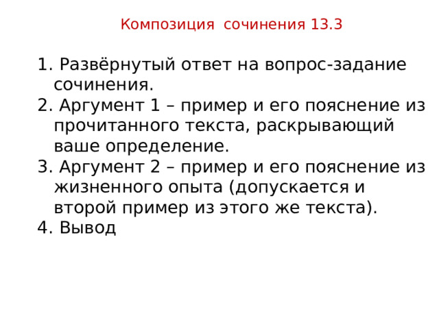 Композиция сочинения 13.3  Развёрнутый ответ на вопрос-задание сочинения.  Аргумент 1 – пример и его пояснение из прочитанного текста, раскрывающий ваше определение.  Аргумент 2 – пример и его пояснение из жизненного опыта (допускается и второй пример из этого же текста).  Вывод 
