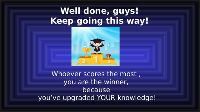 Well done, guys!  Keep going this way! Whoever scores the most , you are the winner, because you’ve upgraded YOUR knowledge! 
