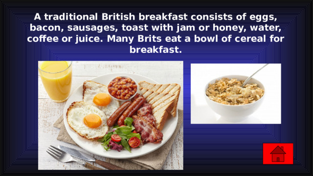 A traditional British breakfast consists of eggs, bacon, sausages, toast with jam or honey, water, coffee or juice. Many Brits eat a bowl of cereal for breakfast.   