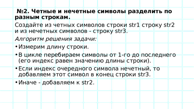  № 2. Четные и нечетные символы разделить по разным строкам. Создайте из четных символов строки str1 строку str2 и из нечетных символов - строку str3. Алгоритм решения задачи: Измерим длину строки. В цикле перебираем символы от 1-го до последнего (его индекс равен значению длины строки). Если индекс очередного символа нечетный, то добавляем этот символ в конец строки str3. Иначе - добавляем к str2. 