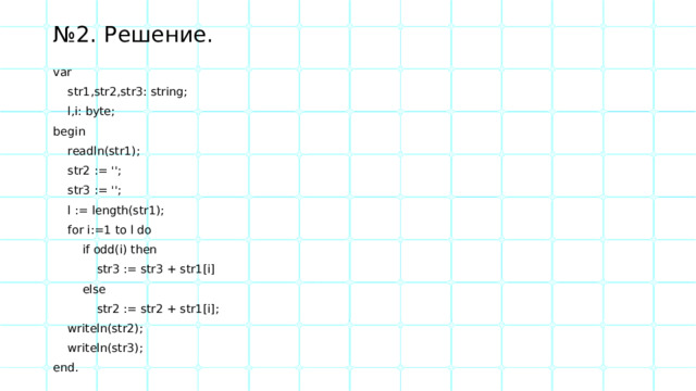 № 2. Решение. var  str1,str2,str3: string;  l,i: byte; begin  readln(str1);  str2 := '';  str3 := '';  l := length(str1);  for i:=1 to l do  if odd(i) then  str3 := str3 + str1[i]  else  str2 := str2 + str1[i];  writeln(str2);  writeln(str3); end. 