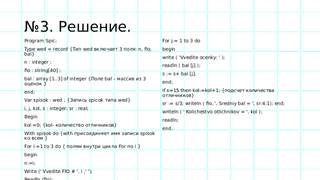 № 3. Решение. Program Spic; Type wed = record {Тип wed включает 3 поля: n, fio, bal} For j:= 1 to 3 do n : integer ; begin fio : string[40] ; write ( 'Vvedite ocenky: ' ); bal : array [1..3] of integer {Поле bal – массив из 3 оценок } readln ( bal [j] ); s := s+ bal [j]; end; Var spisok : wed ; {Запись spicok типа wed} end; if s=15 then kol:=kol+1; {подсчет количества отличников} i, j, kol, s : integer; sr : real; sr := s/3; writeln ( fio, ', Sredniy bal = ', sr:4:1); end; Begin writeln ( ' Kolichestvo otlichnikov = ', kol ); kol:=0; {kol- количество отличников} readln; With spisok do {with присоединяет имя записи spisok ко всем } For i:=1 to 3 do { полям внутри цикла For по i } end. begin n:=i; Write (' Vvedite FIO # ', i ,' '); Readln (fio); s:=0; 