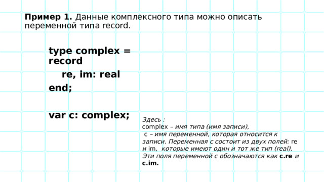 Пример 1. Данные комплексного типа можно описать переменной типа record. type complex = record  re, im: real end;  var c: complex; Здесь : complex – имя типа (имя записи),  c – имя переменной, которая относится к записи. Переменная c состоит из двух полей: re и im , которые имеют один и тот же тип (real). Эти поля переменной c обозначаются как c.re и c.im. 