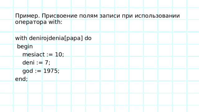 Пример. Присвоение полям записи при использовании оператора with: with denirojdenia[papa] do  begin  mesiact := 10;  deni := 7;  god := 1975; end; 