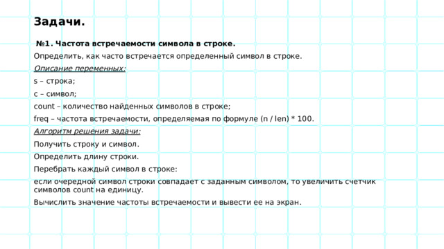 Задачи.  № 1. Частота встречаемости символа в строке. Определить, как часто встречается определенный символ в строке. Описание переменных: s – строка; c – символ; count – количество найденных символов в строке; freq – частота встречаемости, определяемая по формуле (n / len) * 100. Алгоритм решения задачи: Получить строку и символ. Определить длину строки. Перебрать каждый символ в строке: если очередной символ строки совпадает с заданным символом, то увеличить счетчик символов count на единицу. Вычислить значение частоты встречаемости и вывести ее на экран. 