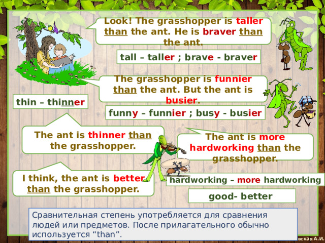Look! The grasshopper is taller  than the ant. He is braver  than the ant. tall – tall er ; brav e - brave r The grasshopper is funnier  than the ant. But the ant is busier . thin – thi nn er funn y – funn ier ; bus y - bus ier The ant is thinner  than the grasshopper. The ant is more hardworking than the grasshopper. I think, the ant is better than the grasshopper. hardworking – more hardworking good- better Сравнительная степень употребляется для сравнения людей или предметов. После прилагательного обычно используется “than”. 