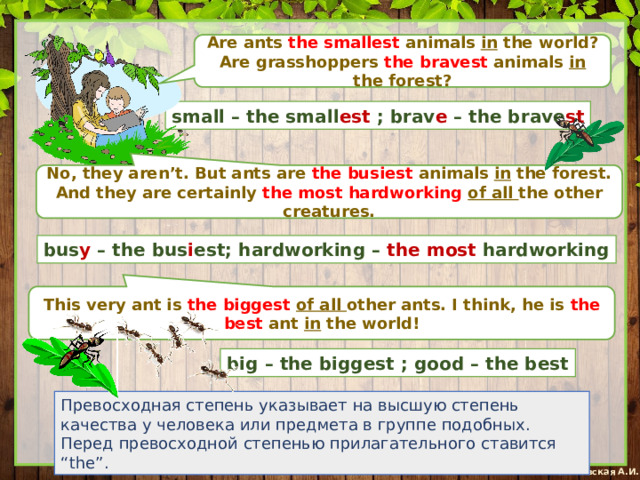 Are ants the smallest animals in the world? Are grasshoppers the bravest animals in the forest? small – the small est ; brav e – the brave st No, they aren’t. But ants are the busiest animals in the forest. And they are certainly the most hardworking  of all the other creatures. bus y – the bus i est; hardworking – the most hardworking This very ant is the biggest of all other ants. I think, he is the best ant in the world! big – the biggest ; good – the best Превосходная степень указывает на высшую степень качества у человека или предмета в группе подобных. Перед превосходной степенью прилагательного ставится “the”. 