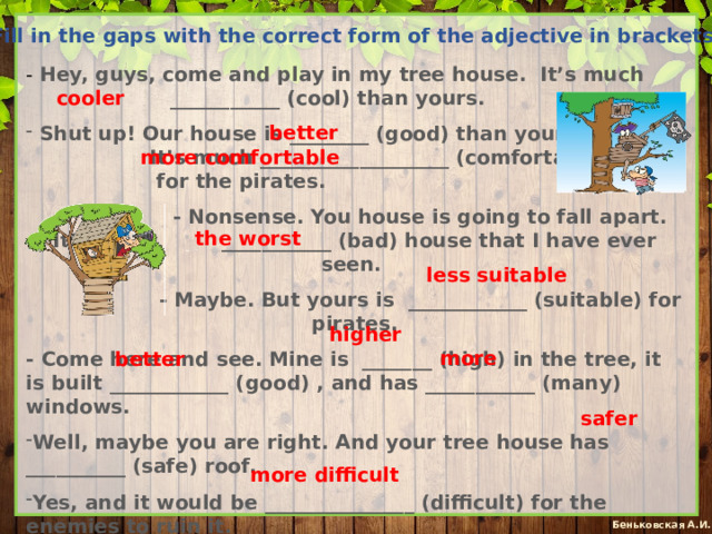 Fill in the gaps with the correct form of the adjective in brackets: - Hey, guys, come and play in my tree house. It’s much ___________ (cool) than yours.  Shut up! Our house is ________ (good) than yours. It’s much ___________________ (comfortable) for the pirates.  - Nonsense. You house is going to fall apart. It’s the ___________ (bad) house that I have ever seen.  - Maybe. But yours is ____________ (suitable) for pirates. - Come here and see. Mine is _______ (high) in the tree, it is built ____________ (good) , and has ___________ (many) windows. Well, maybe you are right. And your tree house has __________ (safe) roof. Yes, and it would be _______________ (difficult) for the enemies to ruin it. cooler better more comfortable the worst less suitable higher more better safer more difficult 