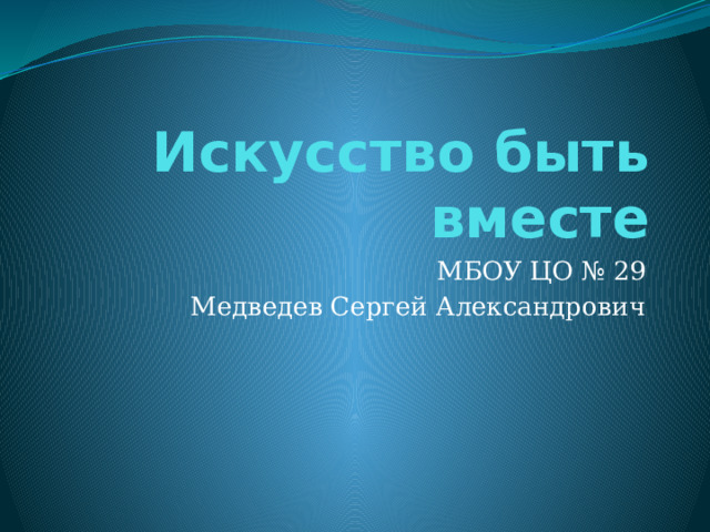 Искусство быть вместе МБОУ ЦО № 29 Медведев Сергей Александрович 