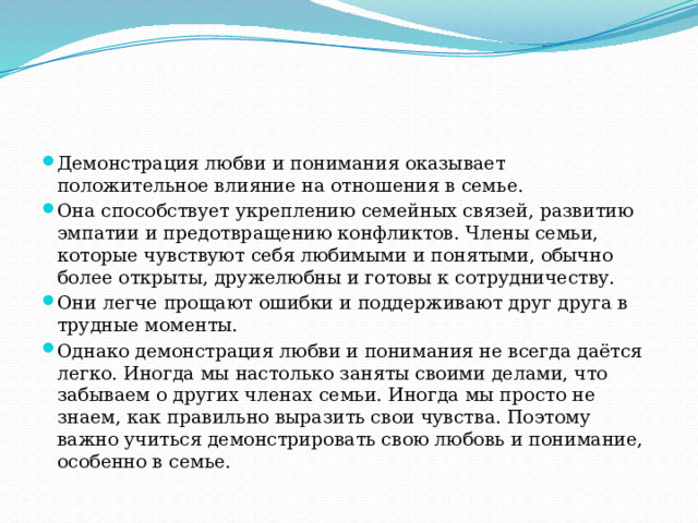 Демонстрация любви и понимания оказывает положительное влияние на отношения в семье. Она способствует укреплению семейных связей, развитию эмпатии и предотвращению конфликтов. Члены семьи, которые чувствуют себя любимыми и понятыми, обычно более открыты, дружелюбны и готовы к сотрудничеству. Они легче прощают ошибки и поддерживают друг друга в трудные моменты. Однако демонстрация любви и понимания не всегда даётся легко. Иногда мы настолько заняты своими делами, что забываем о других членах семьи. Иногда мы просто не знаем, как правильно выразить свои чувства. Поэтому важно учиться демонстрировать свою любовь и понимание, особенно в семье. 