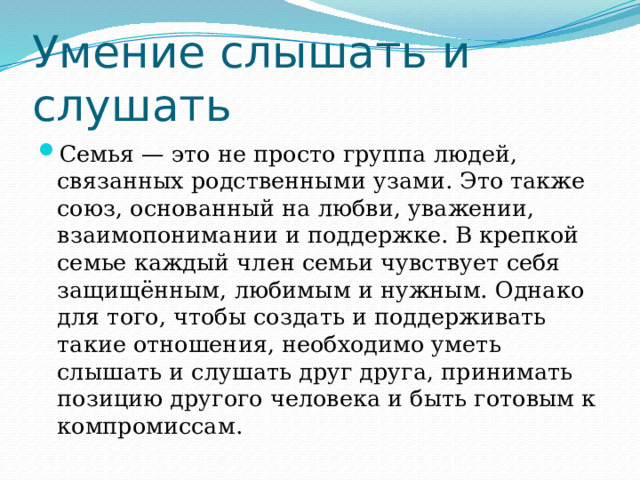 Умение слышать и слушать Семья — это не просто группа людей, связанных родственными узами. Это также союз, основанный на любви, уважении, взаимопонимании и поддержке. В крепкой семье каждый член семьи чувствует себя защищённым, любимым и нужным. Однако для того, чтобы создать и поддерживать такие отношения, необходимо уметь слышать и слушать друг друга, принимать позицию другого человека и быть готовым к компромиссам. 