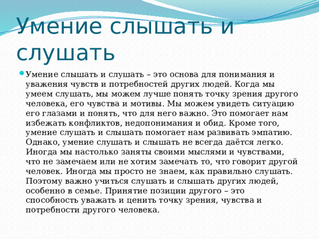 Умение слышать и слушать Умение слышать и слушать – это основа для понимания и уважения чувств и потребностей других людей. Когда мы умеем слушать, мы можем лучше понять точку зрения другого человека, его чувства и мотивы. Мы можем увидеть ситуацию его глазами и понять, что для него важно. Это помогает нам избежать конфликтов, недопонимания и обид. Кроме того, умение слушать и слышать помогает нам развивать эмпатию. Однако, умение слушать и слышать не всегда даётся легко. Иногда мы настолько заняты своими мыслями и чувствами, что не замечаем или не хотим замечать то, что говорит другой человек. Иногда мы просто не знаем, как правильно слушать. Поэтому важно учиться слушать и слышать других людей, особенно в семье. Принятие позиции другого – это способность уважать и ценить точку зрения, чувства и потребности другого человека. 