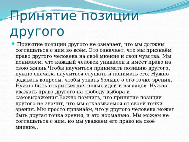 Принятие позиции другого  Принятие позиции другого не означает, что мы должны соглашаться с ним во всём. Это означает, что мы признаём право другого человека на своё мнение и свои чувства. Мы понимаем, что каждый человек уникален и имеет право на свою жизнь.Чтобы научиться принимать позицию другого, нужно сначала научиться слушать и понимать его. Нужно задавать вопросы, чтобы узнать больше о его точке зрения. Нужно быть открытым для новых идей и взглядов. Нужно уважать право другого на свободу выбора и самовыражения.Важно помнить, что принятие позиции другого не значит, что мы отказываемся от своей точки зрения. Мы просто признаём, что у другого человека может быть другая точка зрения, и это нормально. Мы можем не соглашаться с ним, но мы уважаем его право на своё мнение.. 