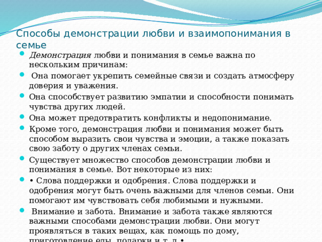 Способы демонстрации любви и взаимопонимания в семье Демонстрация любви и понимания в семье важна по нескольким причинам:  Она помогает укрепить семейные связи и создать атмосферу доверия и уважения. Она способствует развитию эмпатии и способности понимать чувства других людей. Она может предотвратить конфликты и недопонимание. Кроме того, демонстрация любви и понимания может быть способом выразить свои чувства и эмоции, а также показать свою заботу о других членах семьи. Существует множество способов демонстрации любви и понимания в семье. Вот некоторые из них: • Слова поддержки и одобрения. Слова поддержки и одобрения могут быть очень важными для членов семьи. Они помогают им чувствовать себя любимыми и нужными.  Внимание и забота. Внимание и забота также являются важными способами демонстрации любви. Они могут проявляться в таких вещах, как помощь по дому, приготовление еды, подарки и т. д.• 