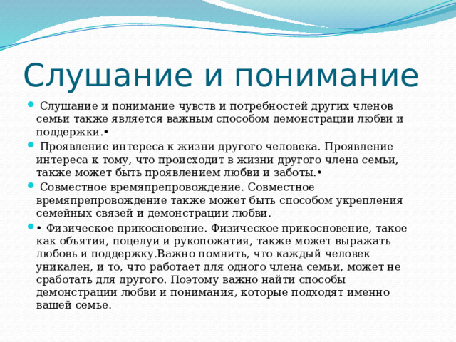 Слушание и понимание  Слушание и понимание чувств и потребностей других членов семьи также является важным способом демонстрации любви и поддержки.•  Проявление интереса к жизни другого человека. Проявление интереса к тому, что происходит в жизни другого члена семьи, также может быть проявлением любви и заботы.•  Совместное времяпрепровождение. Совместное времяпрепровождение также может быть способом укрепления семейных связей и демонстрации любви. • Физическое прикосновение. Физическое прикосновение, такое как объятия, поцелуи и рукопожатия, также может выражать любовь и поддержку.Важно помнить, что каждый человек уникален, и то, что работает для одного члена семьи, может не сработать для другого. Поэтому важно найти способы демонстрации любви и понимания, которые подходят именно вашей семье. 