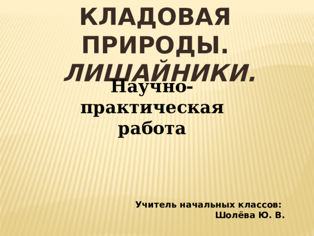 КЛАДОВАЯ ПРИРОДЫ.  Лишайники. Научно-практическая работа  Учитель начальных классов: Шолёва Ю. В. 