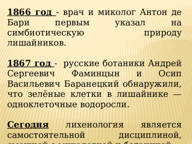 1866 год - врач и миколог Антон де Бари первым указал на симбиотическую природу лишайников. 1867 год - русские ботаники Андрей Сергеевич Фаминцын и Осип Васильевич Баранецкий обнаружили, что зелёные клетки в лишайнике — одноклеточные водоросли. Сегодня лихенология является самостоятельной дисциплиной, смежной с микологией и ботаникой. 